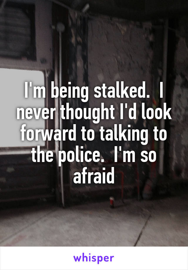 I'm being stalked.  I never thought I'd look forward to talking to the police.  I'm so afraid