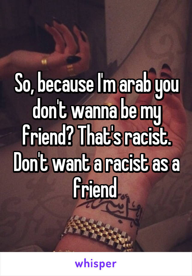 So, because I'm arab you don't wanna be my friend? That's racist. Don't want a racist as a friend 