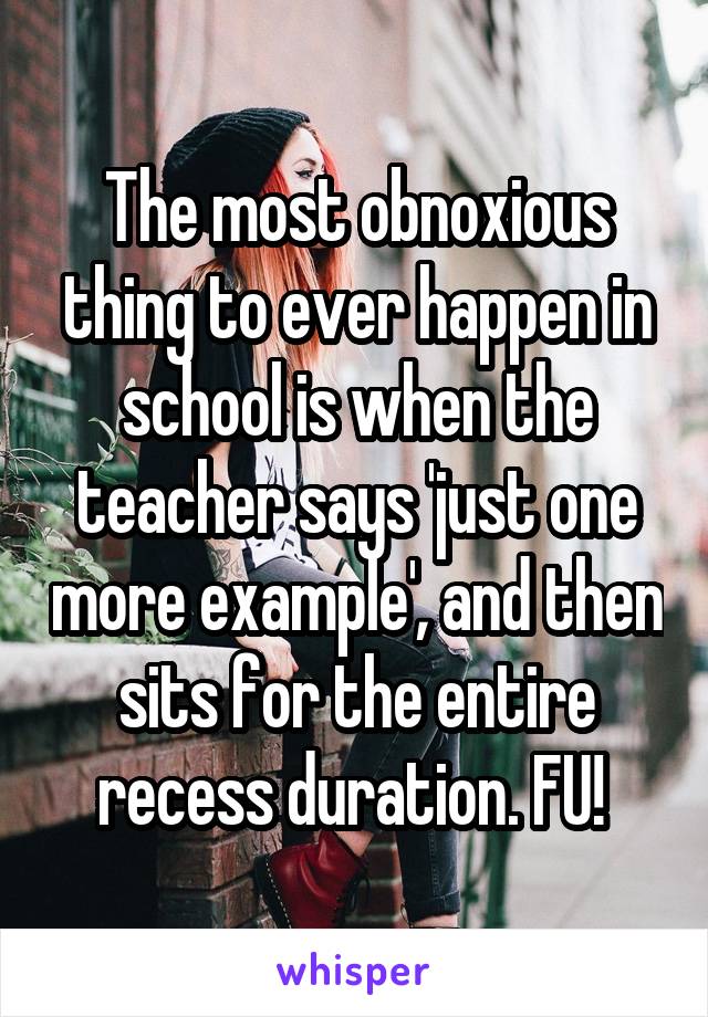 The most obnoxious thing to ever happen in school is when the teacher says 'just one more example', and then sits for the entire recess duration. FU! 