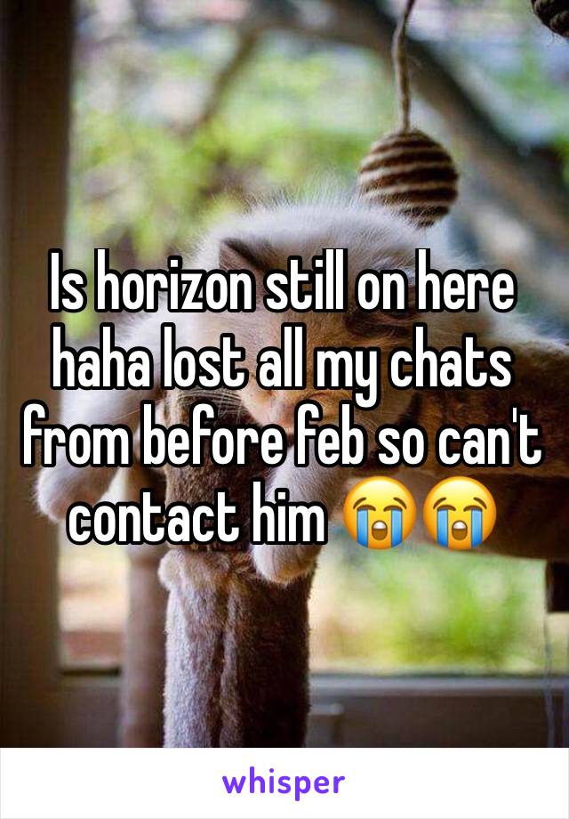 Is horizon still on here haha lost all my chats from before feb so can't contact him 😭😭