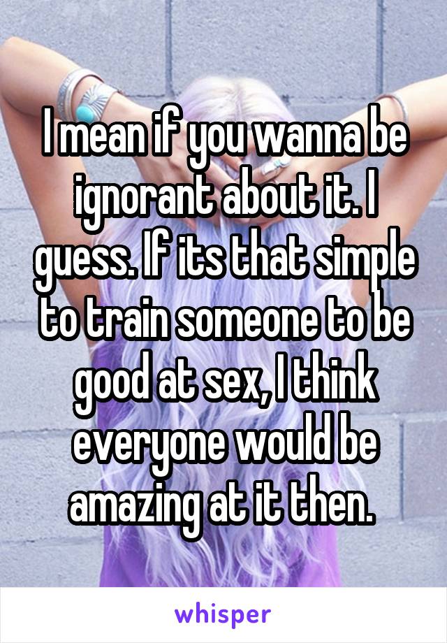 I mean if you wanna be ignorant about it. I guess. If its that simple to train someone to be good at sex, I think everyone would be amazing at it then. 