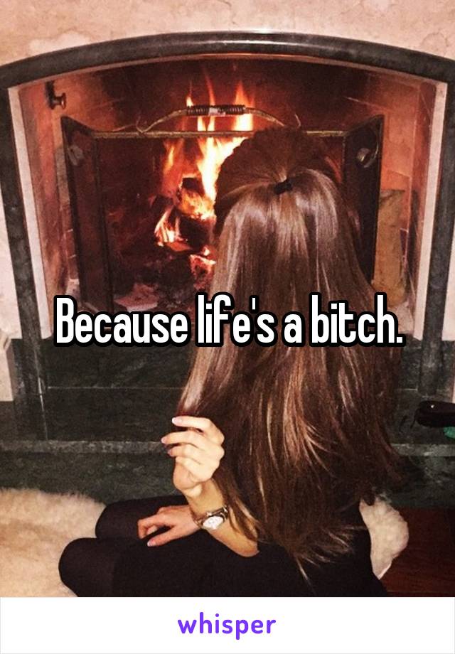 Because life's a bitch.