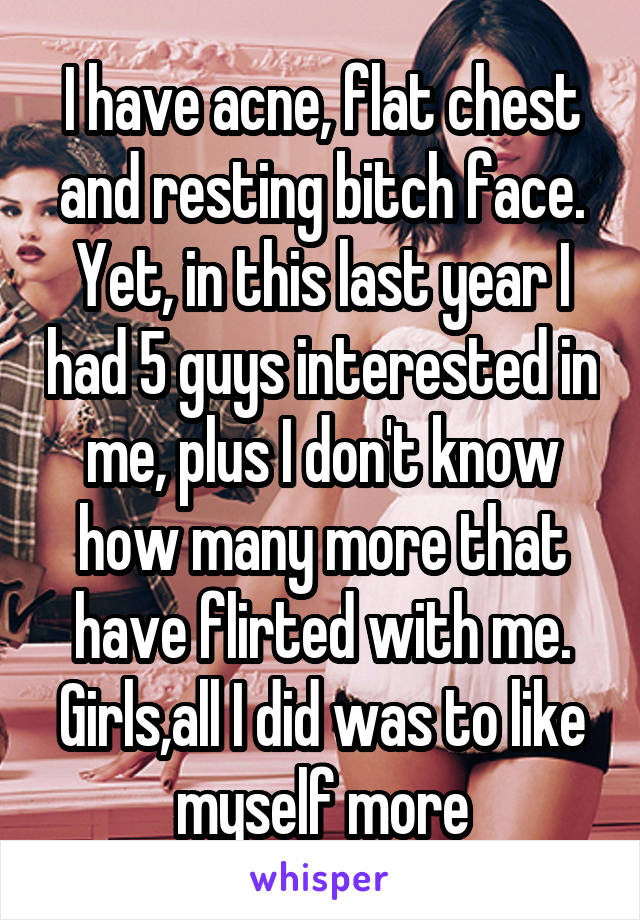 I have acne, flat chest and resting bitch face. Yet, in this last year I had 5 guys interested in me, plus I don't know how many more that have flirted with me.
Girls,all I did was to like myself more