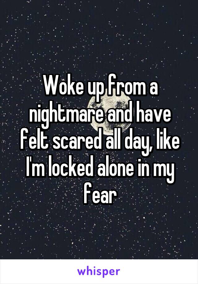 Woke up from a nightmare and have felt scared all day, like I'm locked alone in my fear