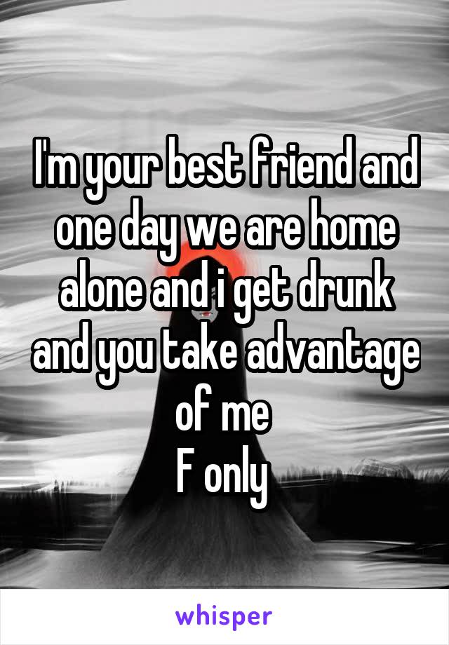 I'm your best friend and one day we are home alone and i get drunk and you take advantage of me 
F only 