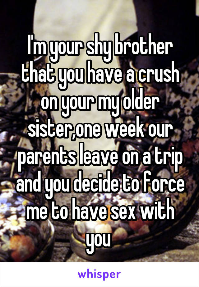 I'm your shy brother that you have a crush on your my older sister,one week our parents leave on a trip and you decide to force me to have sex with you 