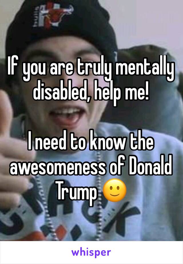 If you are truly mentally disabled, help me!

I need to know the awesomeness of Donald Trump 🙂