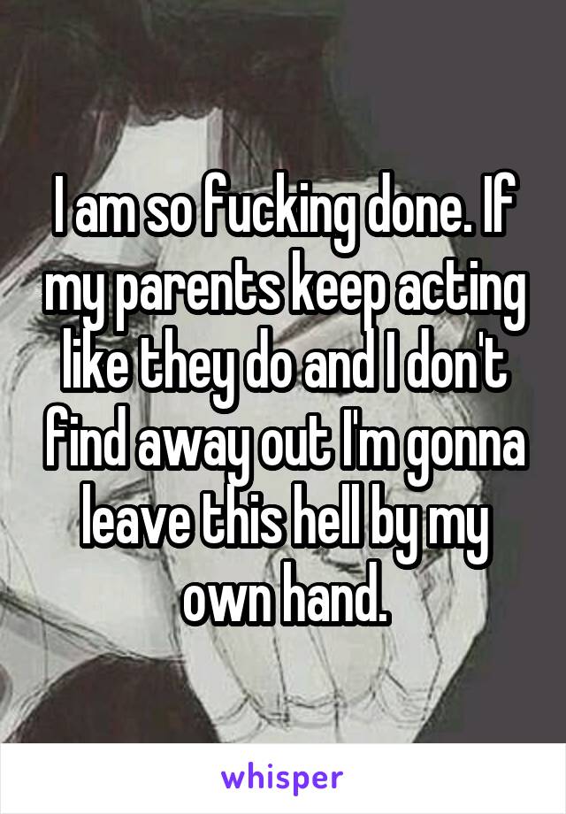 I am so fucking done. If my parents keep acting like they do and I don't find away out I'm gonna leave this hell by my own hand.