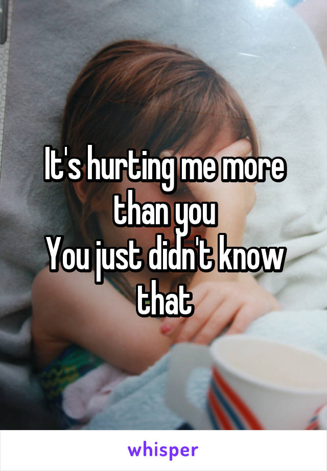 It's hurting me more than you
You just didn't know that