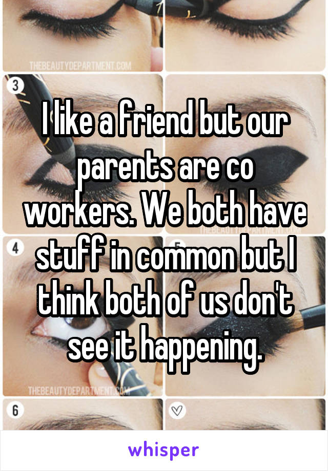 I like a friend but our parents are co workers. We both have stuff in common but I think both of us don't see it happening.