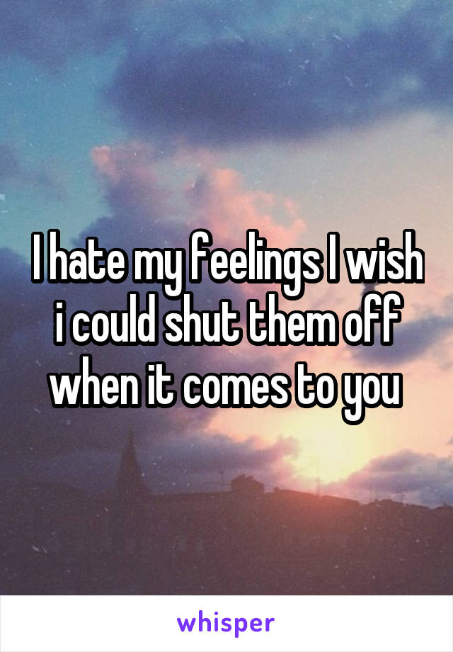 I hate my feelings I wish i could shut them off when it comes to you 