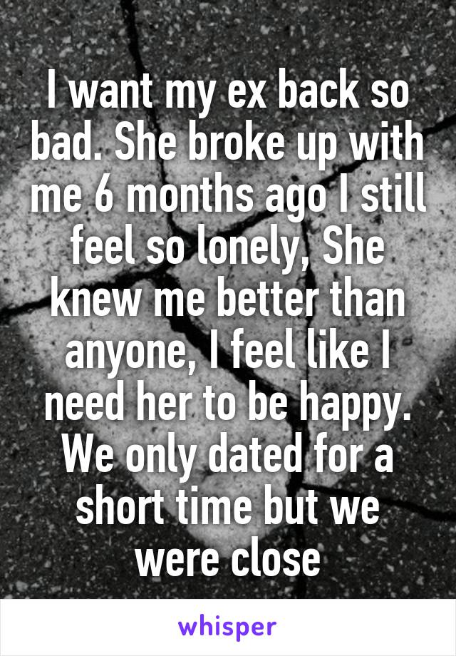 I want my ex back so bad. She broke up with me 6 months ago I still feel so lonely, She knew me better than anyone, I feel like I need her to be happy. We only dated for a short time but we were close