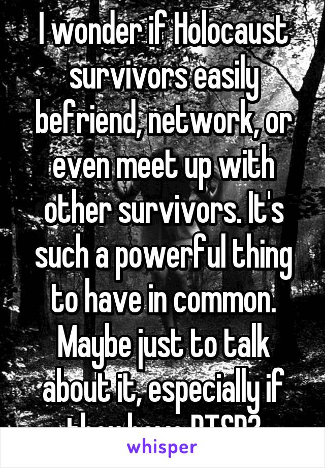 I wonder if Holocaust survivors easily befriend, network, or even meet up with other survivors. It's such a powerful thing to have in common. Maybe just to talk about it, especially if they have PTSD?