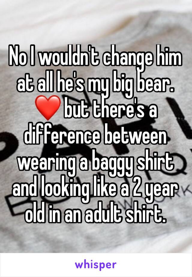 No I wouldn't change him at all he's my big bear. ❤ but there's a difference between wearing a baggy shirt and looking like a 2 year old in an adult shirt. 