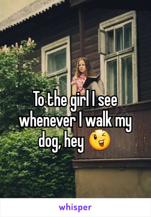 To the girl I see whenever I walk my dog, hey 😉