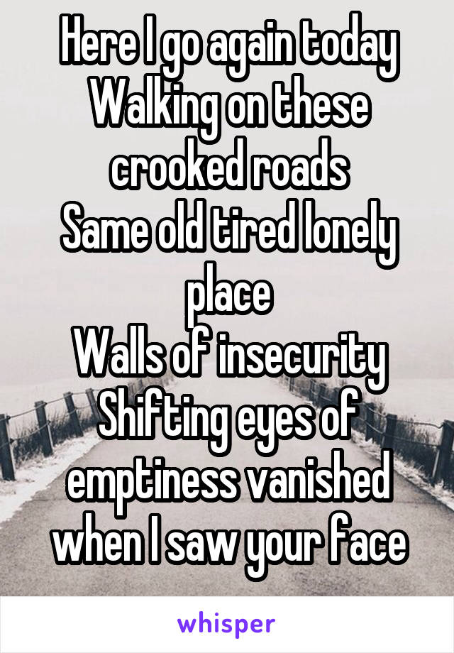 Here I go again today
Walking on these crooked roads
Same old tired lonely place
Walls of insecurity
Shifting eyes of emptiness vanished when I saw your face
