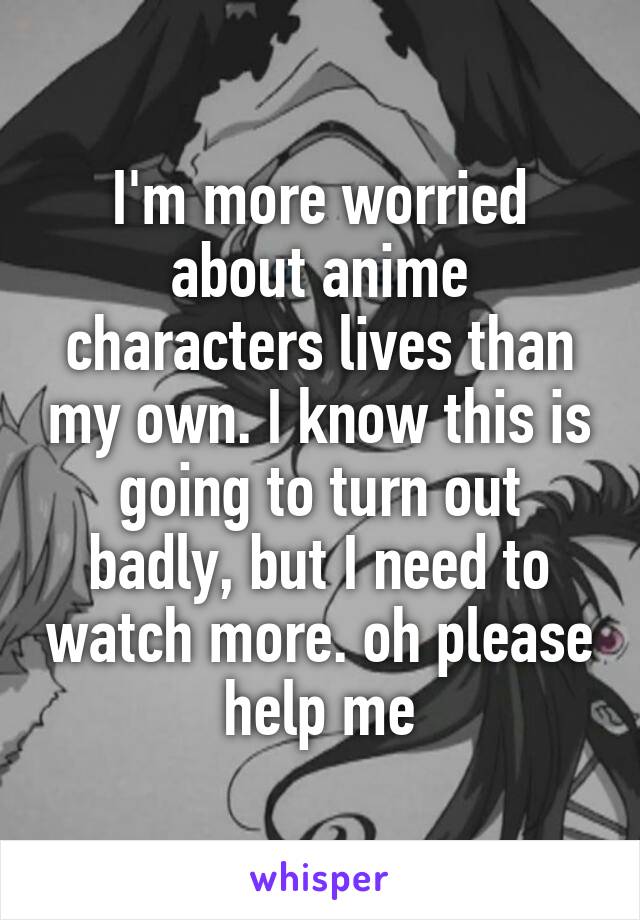 I'm more worried about anime characters lives than my own. I know this is going to turn out badly, but I need to watch more. oh please help me