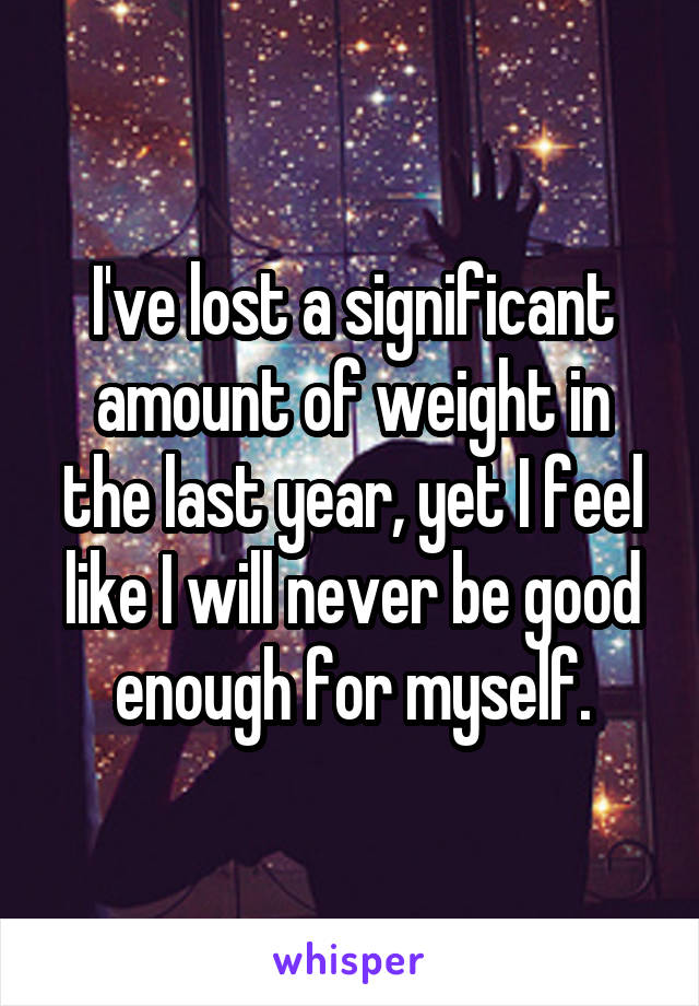 I've lost a significant amount of weight in the last year, yet I feel like I will never be good enough for myself.