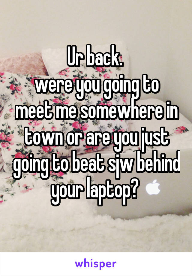 Ur back. 
were you going to meet me somewhere in town or are you just going to beat sjw behind your laptop? 
