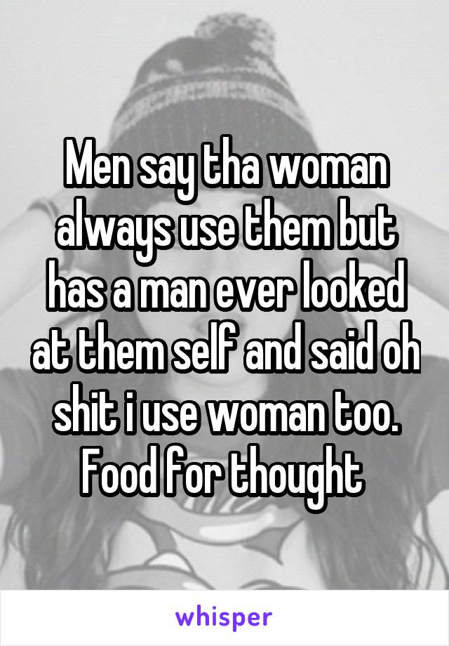 Men say tha woman always use them but has a man ever looked at them self and said oh shit i use woman too. Food for thought 