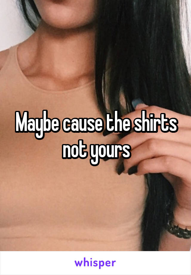 Maybe cause the shirts not yours