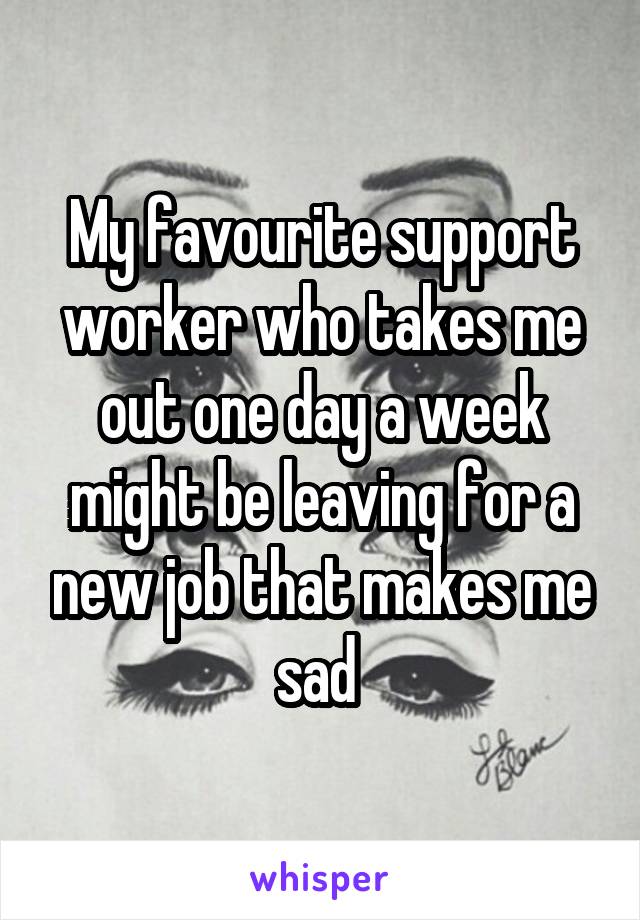 My favourite support worker who takes me out one day a week might be leaving for a new job that makes me sad 