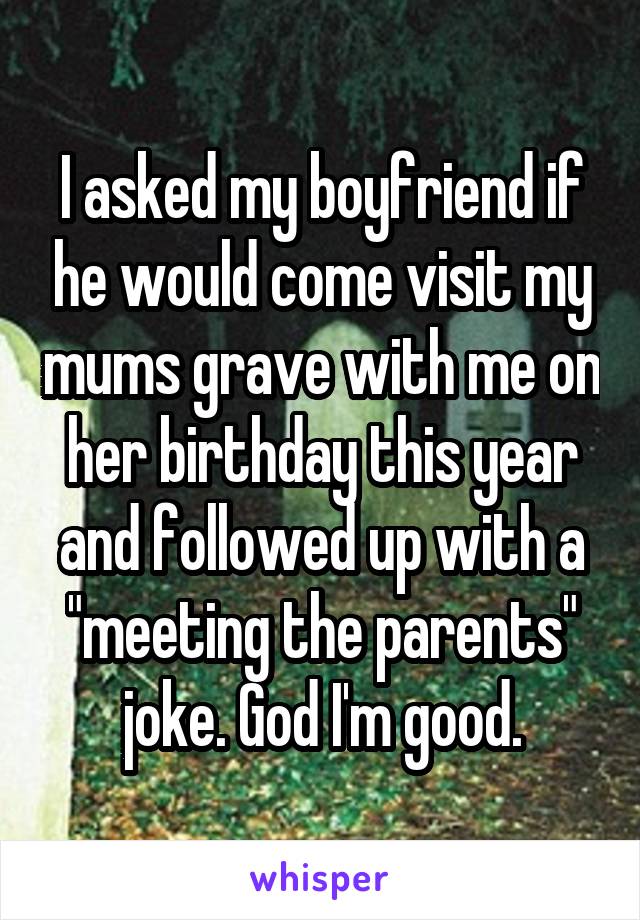 I asked my boyfriend if he would come visit my mums grave with me on her birthday this year and followed up with a "meeting the parents" joke. God I'm good.