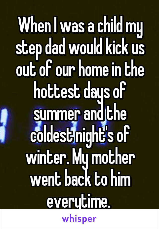 When I was a child my step dad would kick us out of our home in the hottest days of summer and the coldest night's of winter. My mother went back to him everytime. 