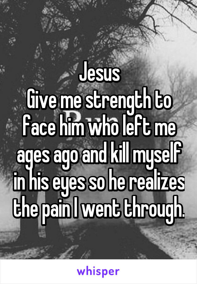 Jesus
Give me strength to face him who left me ages ago and kill myself in his eyes so he realizes the pain I went through.