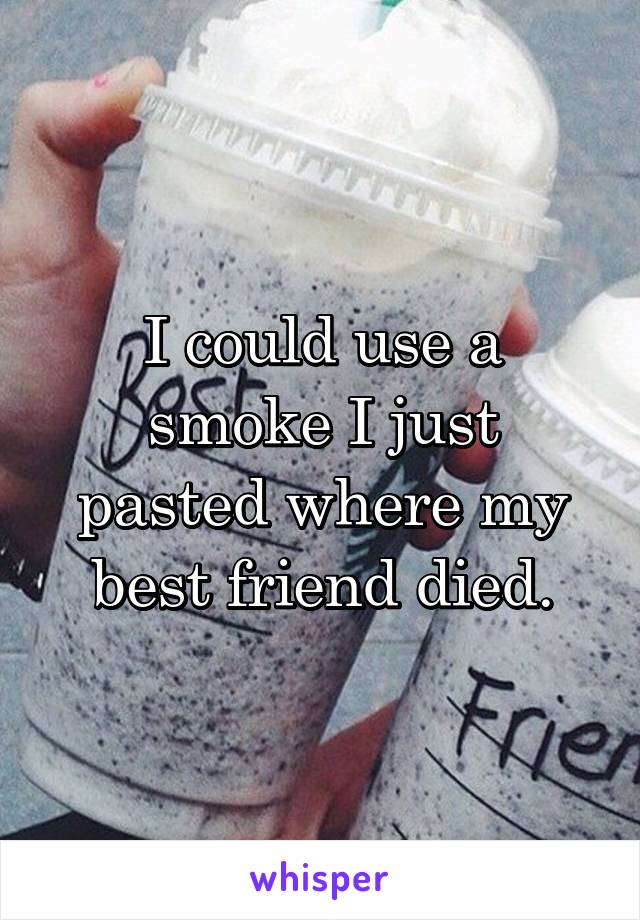 I could use a smoke I just pasted where my best friend died.