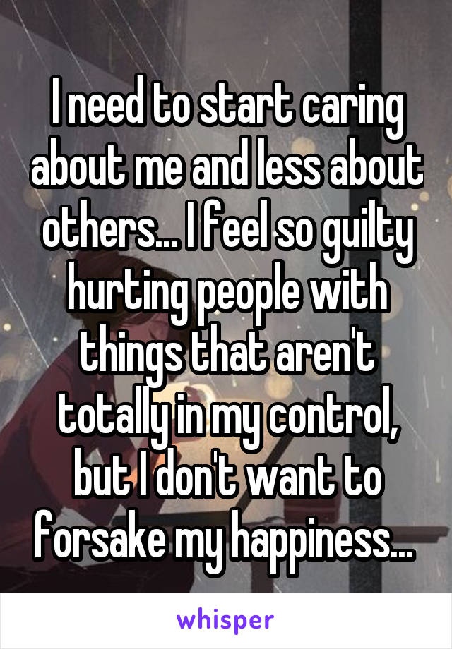 I need to start caring about me and less about others... I feel so guilty hurting people with things that aren't totally in my control, but I don't want to forsake my happiness... 