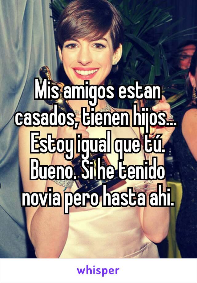 Mis amigos estan casados, tienen hijos... 
Estoy igual que tú.
Bueno. Si he tenido novia pero hasta ahi.