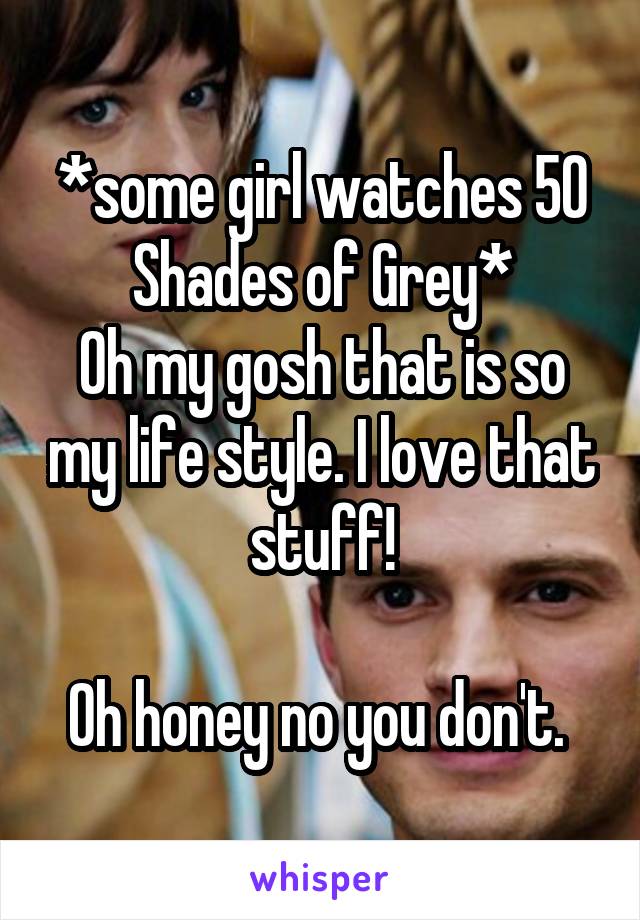 *some girl watches 50 Shades of Grey*
Oh my gosh that is so my life style. I love that stuff!

Oh honey no you don't. 