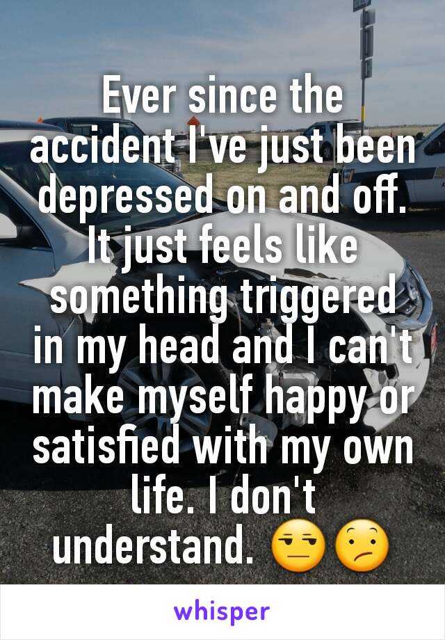 Ever since the accident I've just been depressed on and off. It just feels like something triggered in my head and I can't make myself happy or satisfied with my own life. I don't understand. 😒😕