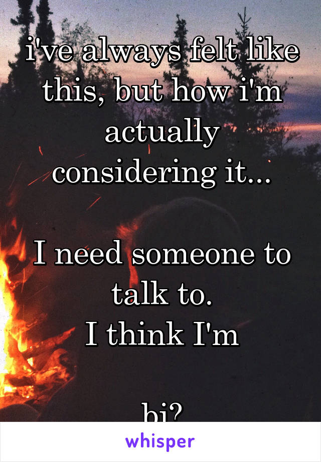 i've always felt like this, but how i'm actually considering it...

I need someone to talk to.
I think I'm

bi?