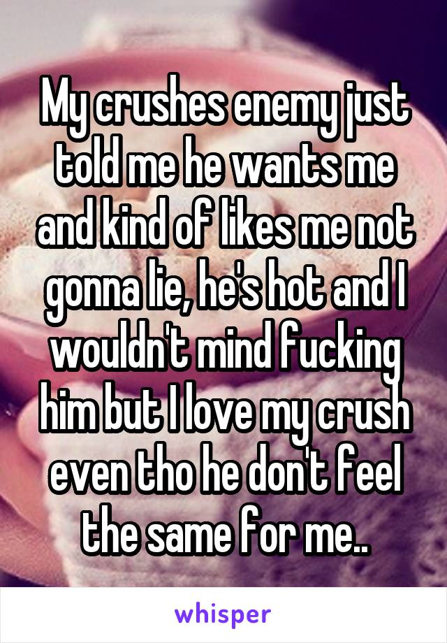 My crushes enemy just told me he wants me and kind of likes me not gonna lie, he's hot and I wouldn't mind fucking him but I love my crush even tho he don't feel the same for me..