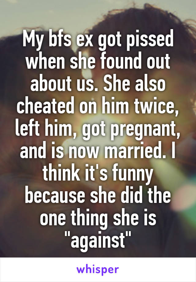 My bfs ex got pissed when she found out about us. She also cheated on him twice, left him, got pregnant, and is now married. I think it's funny because she did the one thing she is "against"