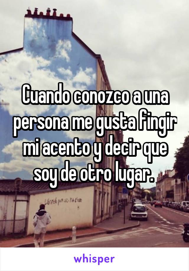 Cuando conozco a una persona me gusta fingir mi acento y decir que soy de otro lugar. 