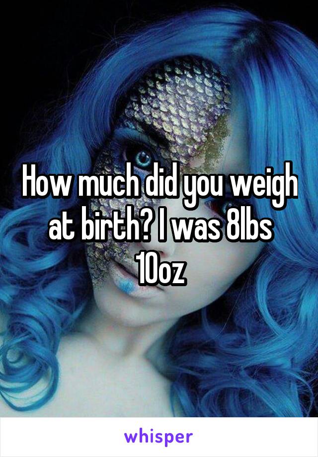 How much did you weigh at birth? I was 8lbs 10oz