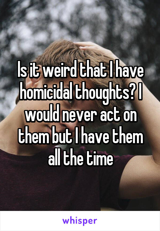 Is it weird that I have homicidal thoughts? I would never act on them but I have them all the time