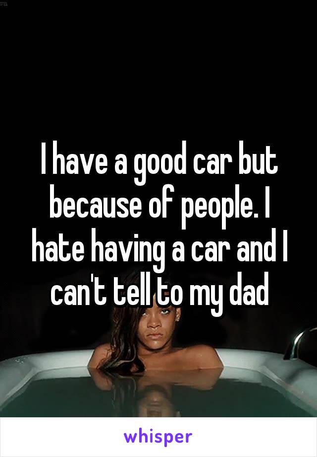 I have a good car but because of people. I hate having a car and I can't tell to my dad