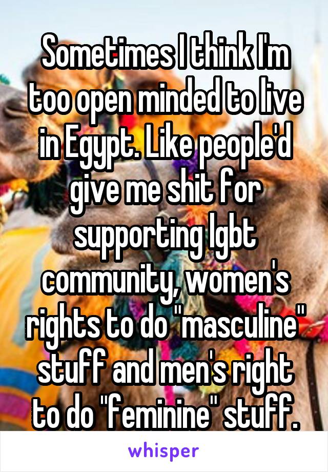 Sometimes I think I'm too open minded to live in Egypt. Like people'd give me shit for supporting lgbt community, women's rights to do "masculine" stuff and men's right to do "feminine" stuff.