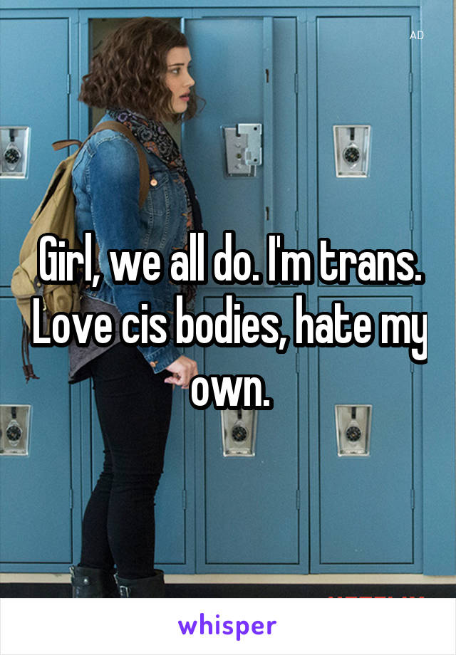 Girl, we all do. I'm trans. Love cis bodies, hate my own.