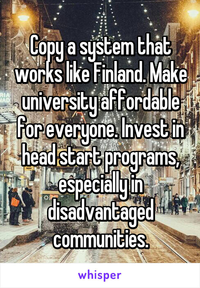 Copy a system that works like Finland. Make university affordable for everyone. Invest in head start programs, especially in disadvantaged communities.