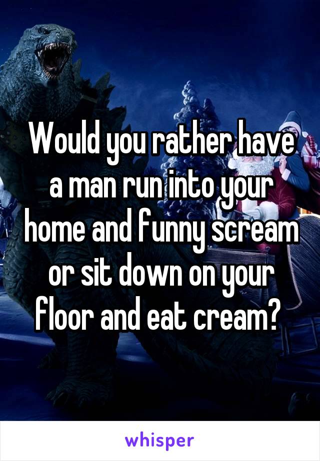 Would you rather have a man run into your home and funny scream or sit down on your floor and eat cream? 