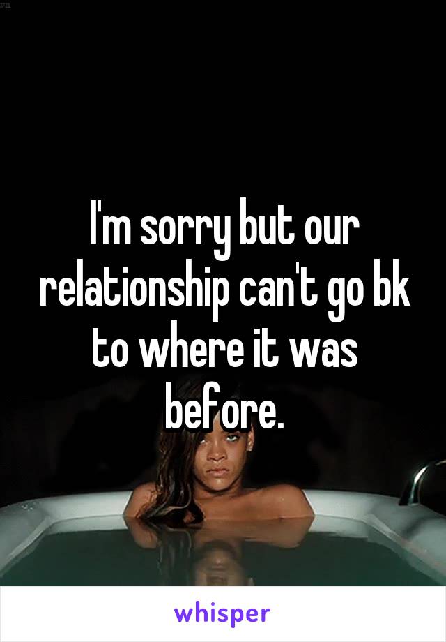 I'm sorry but our relationship can't go bk to where it was before.