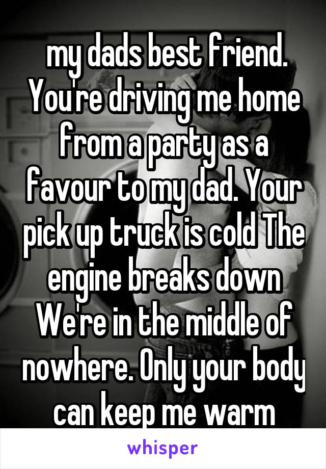  my dads best friend. You're driving me home from a party as a favour to my dad. Your pick up truck is cold The engine breaks down We're in the middle of nowhere. Only your body can keep me warm