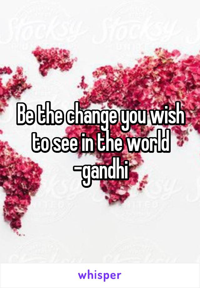 Be the change you wish to see in the world -gandhi