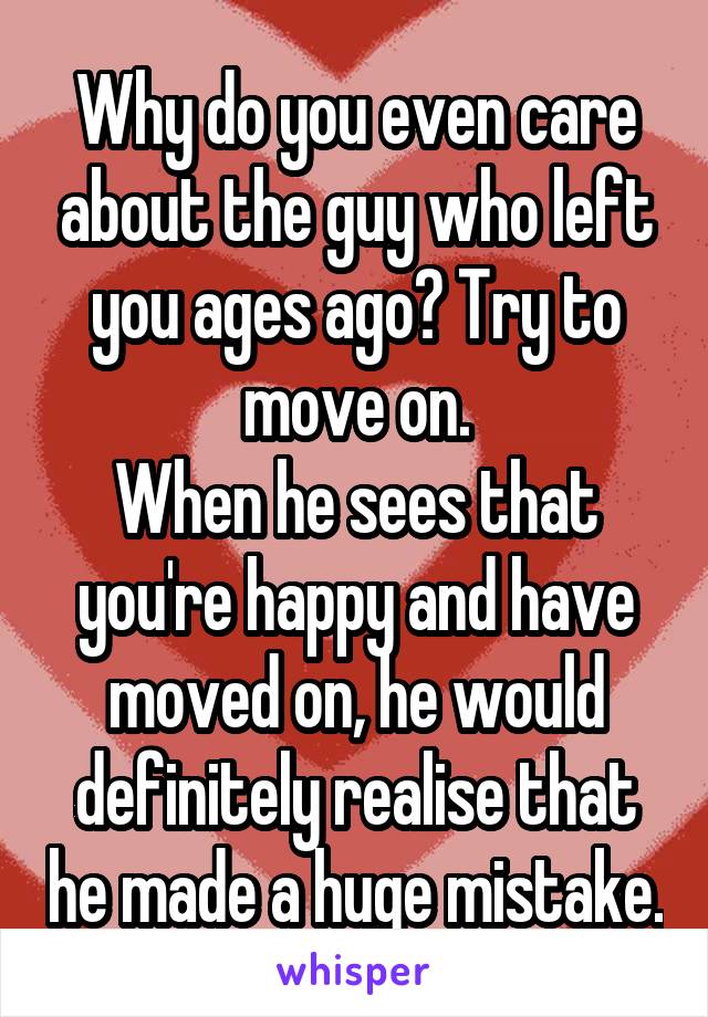 Why do you even care about the guy who left you ages ago? Try to move on.
When he sees that you're happy and have moved on, he would definitely realise that he made a huge mistake.