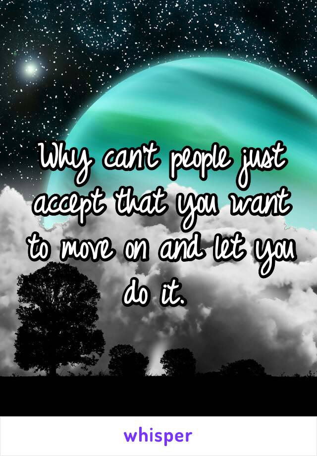 Why can't people just accept that you want to move on and let you do it. 